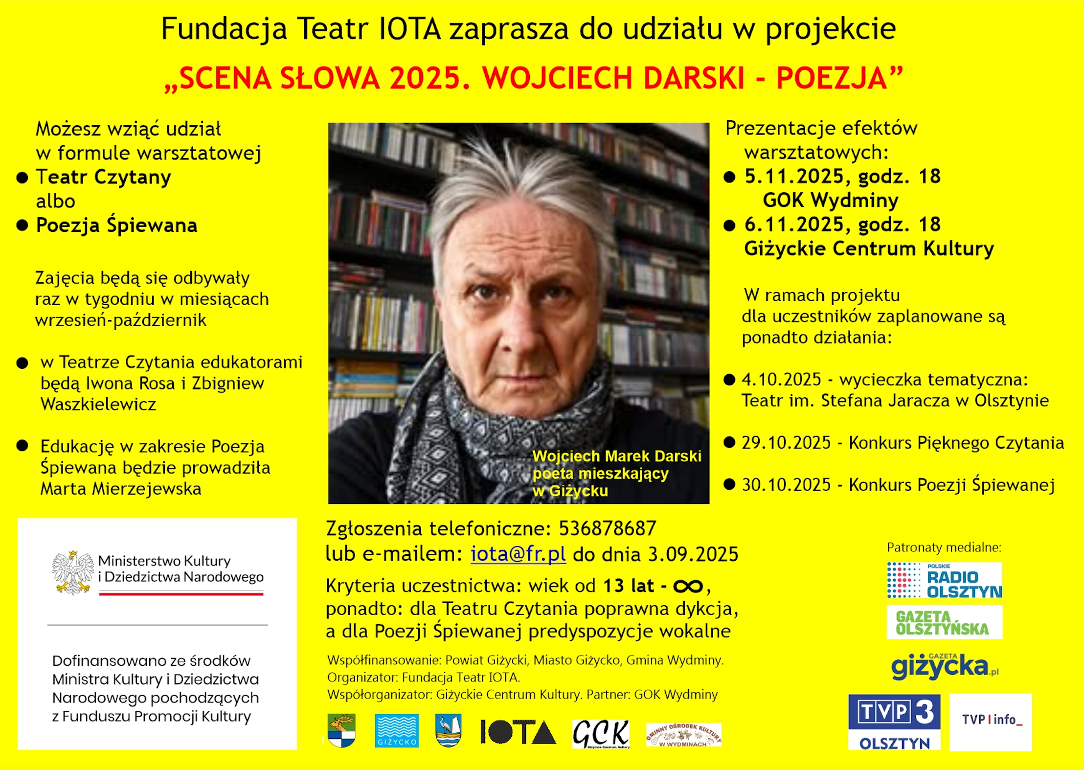 Fundacja Teatr IOTA zaprasza do udziału w projekcie „SCENA SŁOWA 2025. WOJCIECH DARSKI – POEZJA”  Możesz wziąć udział w formule warsztatowej  Teatr Czytany albo  Poezja Śpiewana  Zajęcia będą się odbywały raz w tygodniu w miesiącach wrzesień–październik  w Teatrze Czytania edukatorami będą Iwona Rosa i Zbigniew Waszkielewicz  Edukację w zakresie Poezja Śpiewana będzie prowadziła Marta Mierzejewska  Prezentacje efektów warsztatowych:  5.11.2025, godz. 18 – GOK Wydminy  6.11.2025, godz. 18 – Giżyckie Centrum Kultury  W ramach projektu dla uczestników zaplanowane są ponadto działania:  4.10.2025 – wycieczka tematyczna: Teatr im. Stefana Jaracza w Olsztynie  29.10.2025 – Konkurs Pięknego Czytania  30.10.2025 – Konkurs Poezji Śpiewanej  Zgłoszenia telefoniczne: 536878687 lub e-mailem: iota@fr.pl  do dnia 3.09.2025  Kryteria uczestnictwa: wiek od 13 lat – ∞, ponadto:  dla Teatru Czytania – poprawna dykcja  dla Poezji Śpiewanej – predyspozycje wokalne  Dofinansowano ze środków Ministra Kultury i Dziedzictwa Narodowego pochodzących z Funduszu Promocji Kultury  Współfinansowanie: Powiat Giżycki, Miasto Giżycko, Gmina Wydminy. Organizator: Fundacja Teatr IOTA. Współorganizator: Giżyckie Centrum Kultury. Partner: GOK Wydminy  Patronaty medialne: Polskie Radio Olsztyn, Gazeta Olsztyńska, Gazeta Giżycka, TVP3 Olsztyn.